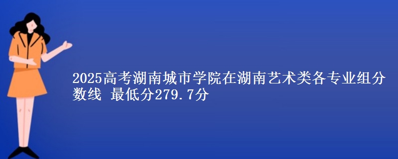 2025年湖南城市学院在湖南艺术类分数线：最低279.7分