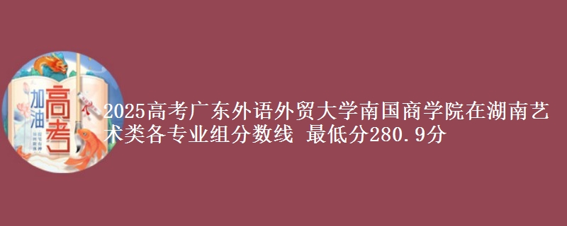 2025年广东外语外贸大学南国商学院在湖南艺术类分数线：最低280.9分
