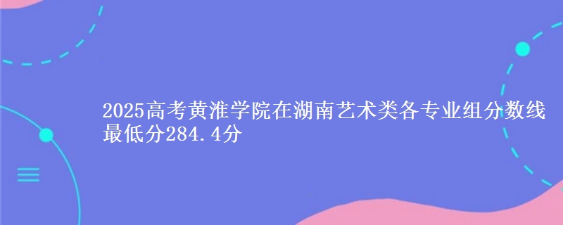 2025年黄淮学院在湖南艺术类分数线：最低284.4分