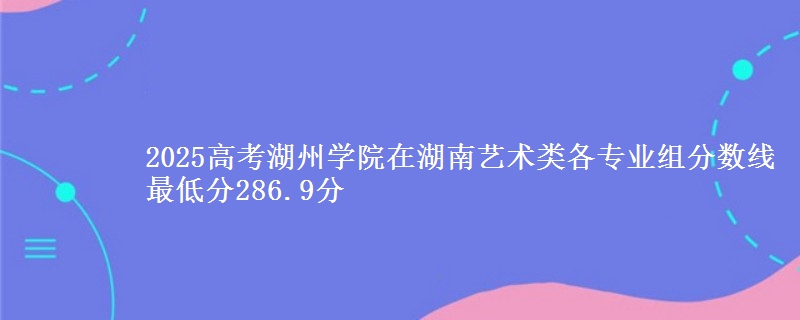 2025年湖州学院在湖南艺术类分数线：最低286.9分