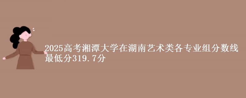 2025年湘潭大学在湖南艺术类各专业组分数线 最低分319.7分