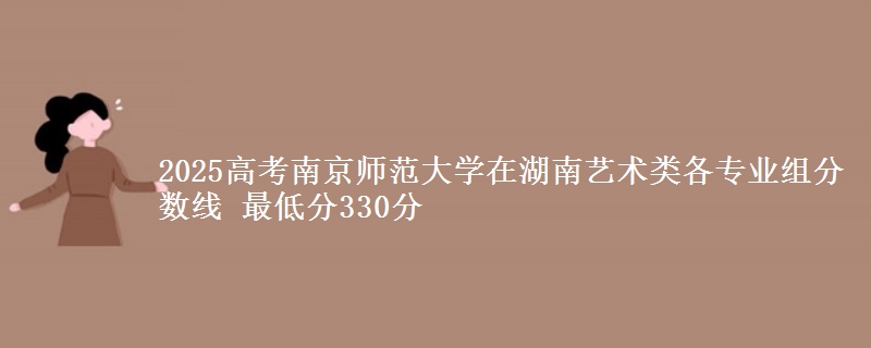 2025年南京师范大学在湖南艺术类各专业组分数线 最低分330分