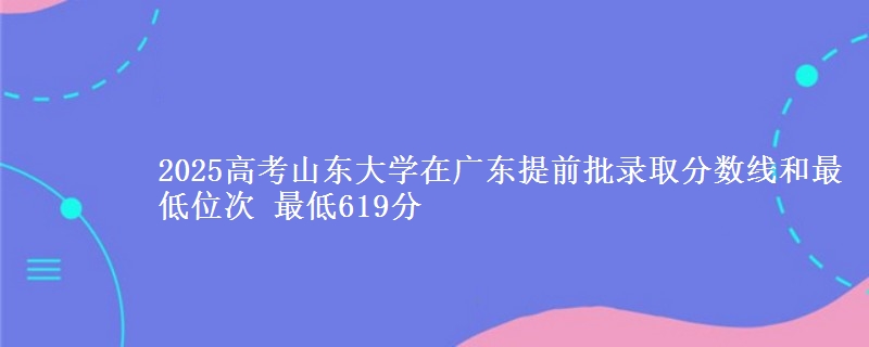 2025年山东大学在广东提前批录取分数线和最低位次 最低619分