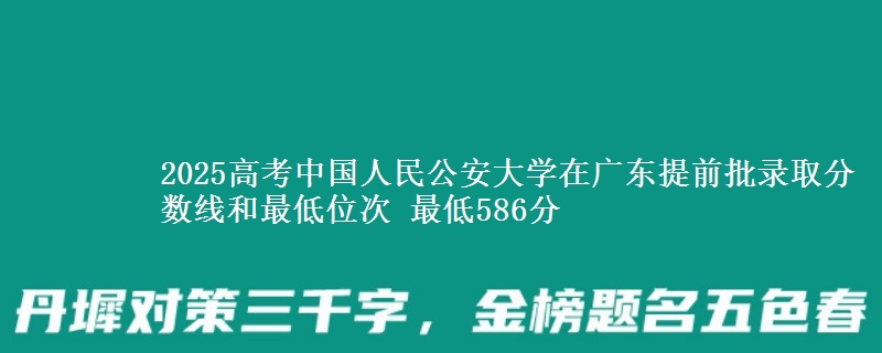 2025年中国人民公安大学在广东提前批录取分数线和最低位次 最低586分