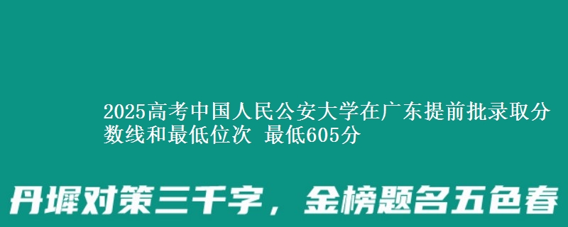 2025年中国人民公安大学在广东提前批录取分数线和最低位次 最低605分