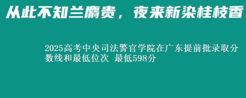 2025年中央司法警官学院在广东提前批录取分数线和最低位次 最低598分