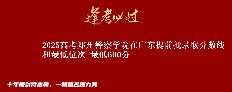 2025年郑州警察学院在广东提前批录取分数线和最低位次 最低600分