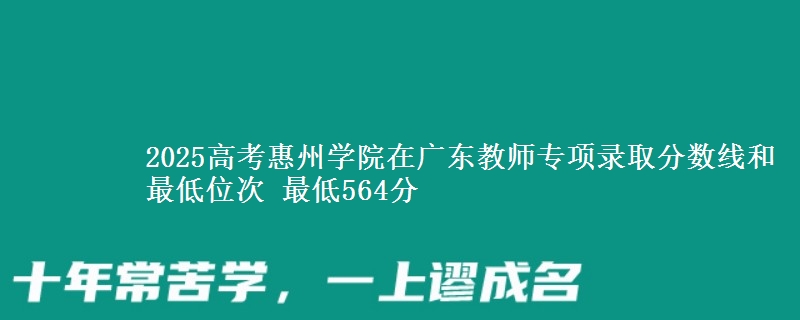 2025年惠州学院在广东教师专项录取分数线和最低位次 最低564分