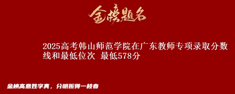 2025年韩山师范学院在广东教师专项录取分数线和最低位次 最低578分