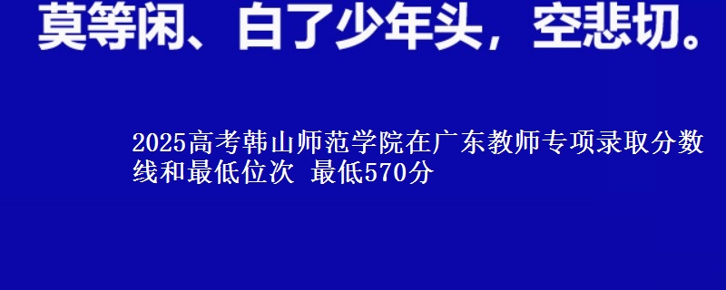 2025年韩山师范学院在广东教师专项录取分数线和最低位次 最低570分