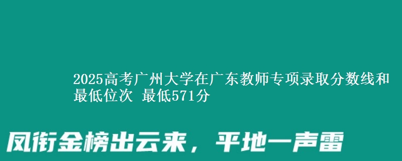 2025年广州大学在广东教师专项录取分数线和最低位次 最低571分