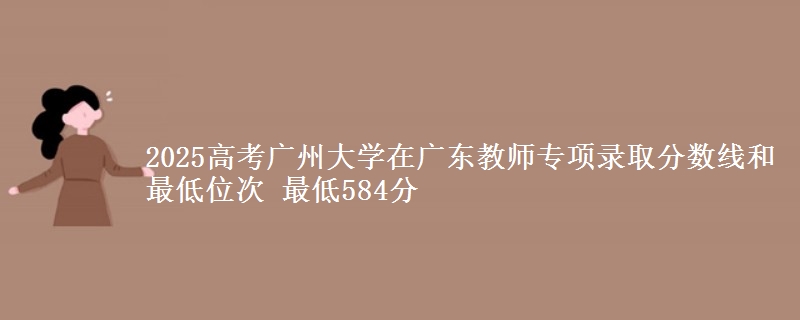 2025年广州大学在广东教师专项录取分数线和最低位次 最低584分