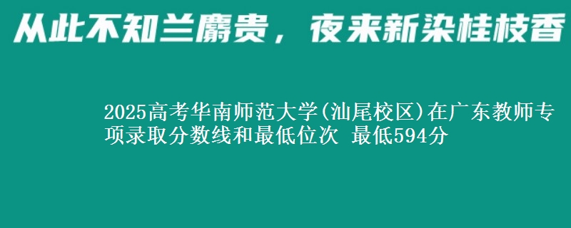 2025年华南师范大学(汕尾校区)在广东教师专项录取分数线和最低位次 最低594分