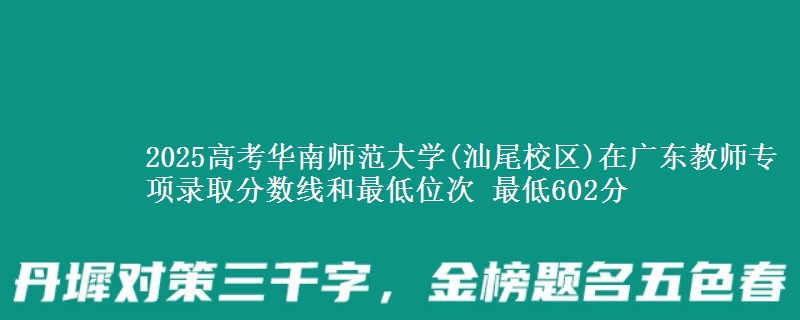 2025年华南师范大学(汕尾校区)在广东教师专项录取分数线和最低位次 最低602分