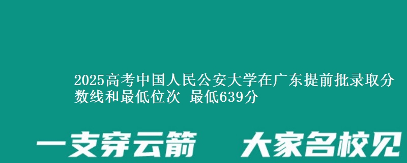 2025年中国人民公安大学在广东提前批录取分数线和最低位次 最低639分