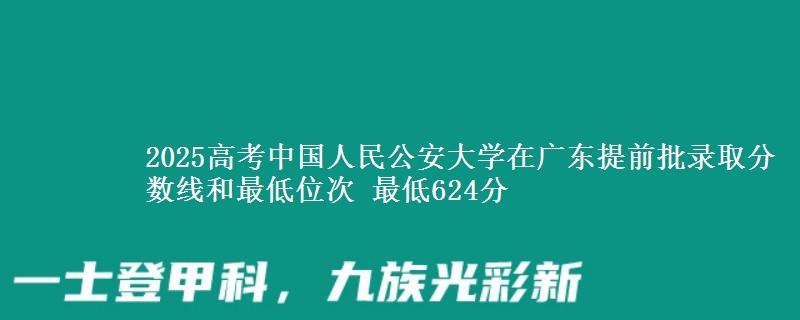 2025年中国人民公安大学在广东提前批录取分数线和最低位次 最低624分