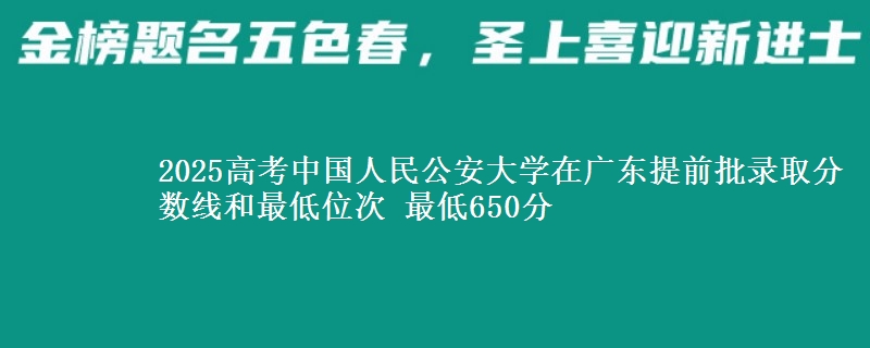 2025年中国人民公安大学在广东提前批录取分数线和最低位次 最低650分