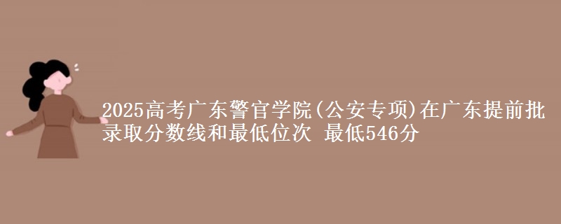 2025年广东警官学院(公安专项)在广东提前批录取分数线和最低位次 最低546分