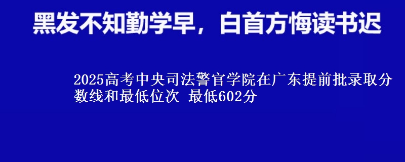 2025年中央司法警官学院在广东提前批录取分数线和最低位次 最低602分