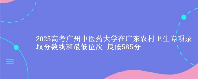 2025年广州中医药大学在广东农村卫生专项录取分数线和最低位次 最低585分