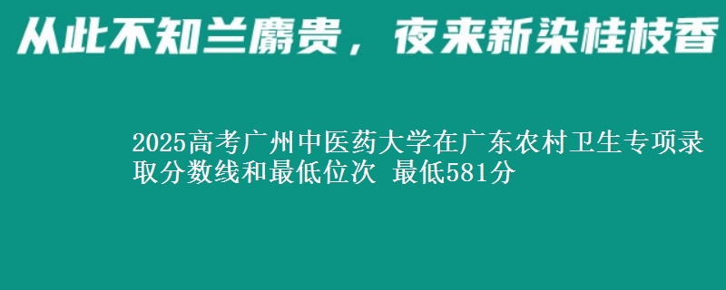 2025年广州中医药大学在广东农村卫生专项录取分数线和最低位次 最低581分