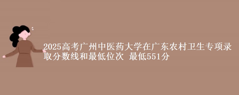 2025年广州中医药大学在广东农村卫生专项录取分数线和最低位次 最低551分