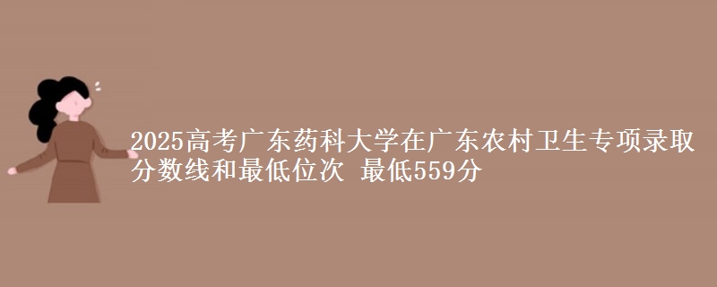 2025年广东药科大学在广东农村卫生专项录取分数线和最低位次 最低559分