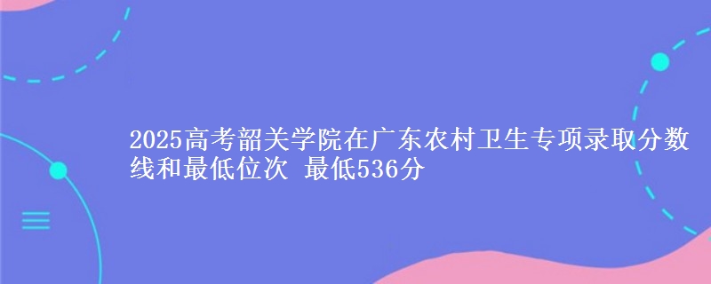 2025年韶关学院在广东农村卫生专项录取分数线和最低位次 最低536分