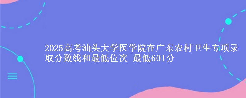 2025年汕头大学医学院在广东农村卫生专项录取分数线和最低位次 最低601分