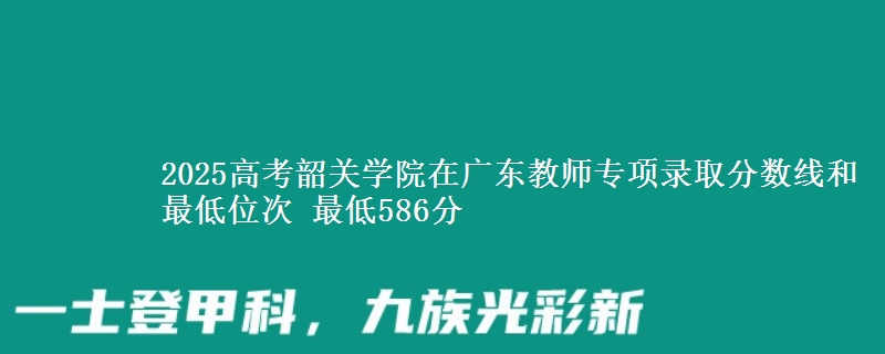 2025年韶关学院在广东教师专项录取分数线和最低位次 最低586分