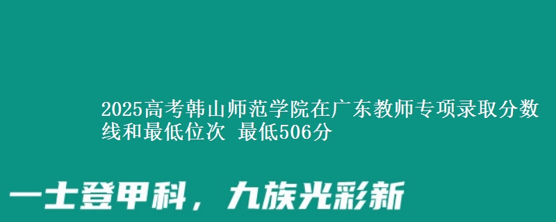 2025年韩山师范学院在广东教师专项录取分数线和最低位次 最低506分