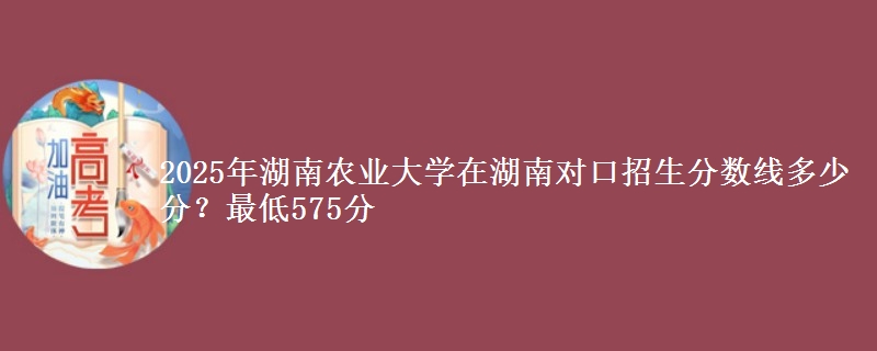 2025年湖南农业大学在湖南对口招生分数线多少分？最低575分