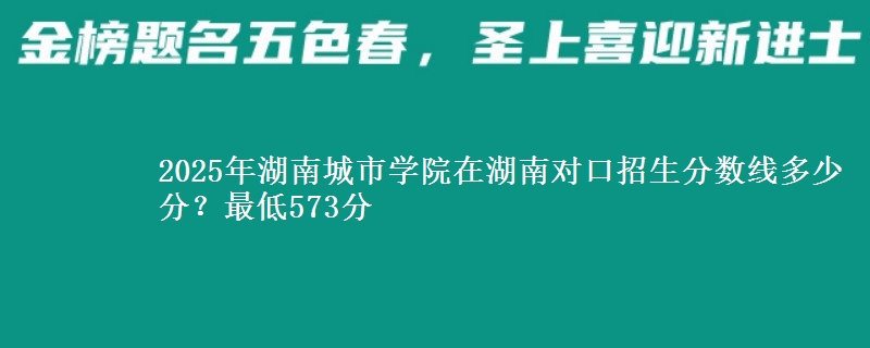 2025年湖南城市学院在湖南对口招生分数线多少分？最低573分