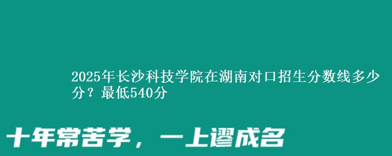 2025年长沙科技学院在湖南对口招生分数线多少分？最低540分