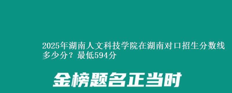 2025年湖南人文科技学院在湖南对口招生分数线多少分？最低594分