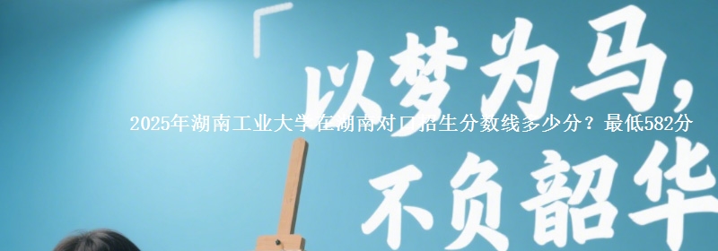 2025年湖南工业大学在湖南对口招生分数线多少分？最低582分