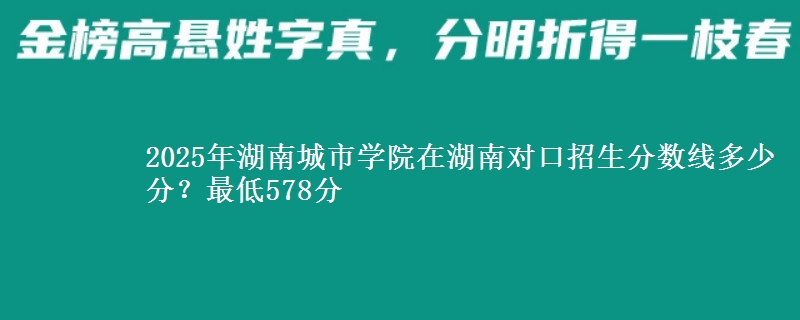 2025年湖南城市学院在湖南对口招生分数线多少分？最低578分