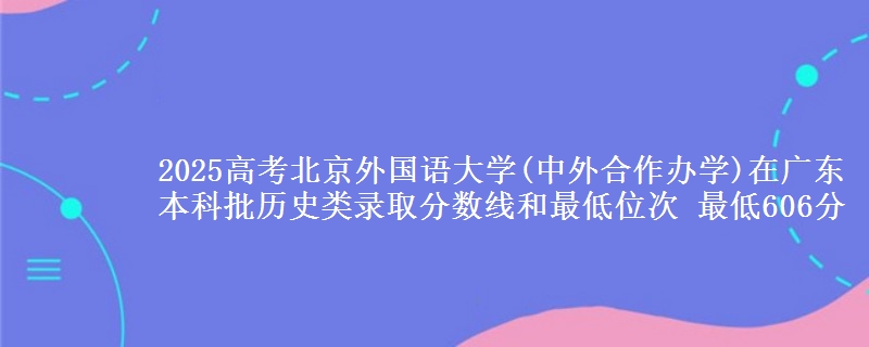 2025年北京外国语大学(中外合作办学)在广东历史类录取分数线和最低位次 最低606分