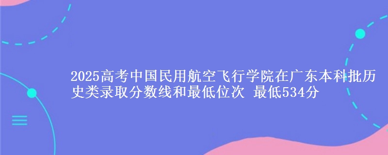 2025年中国民用航空飞行学院在广东历史类录取分数线和最低位次 最低534分
