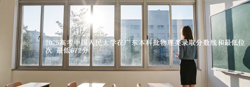 2025年中国人民大学在广东物理类录取分数线和最低位次 最低672分