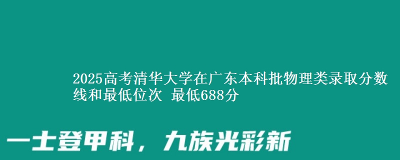 2025年清华大学在广东物理类录取分数线和最低位次 最低688分