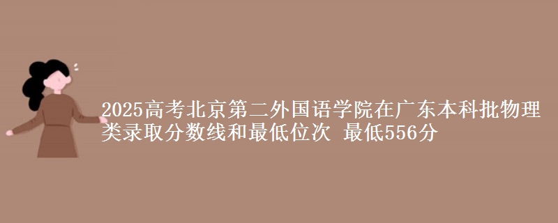 2025年北京第二外国语学院在广东物理类录取分数线和最低位次 最低556分