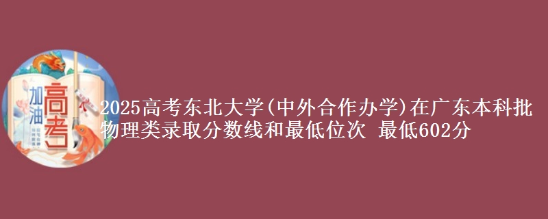 2025年东北大学(中外合作办学)在广东物理类录取分数线和最低位次 最低602分