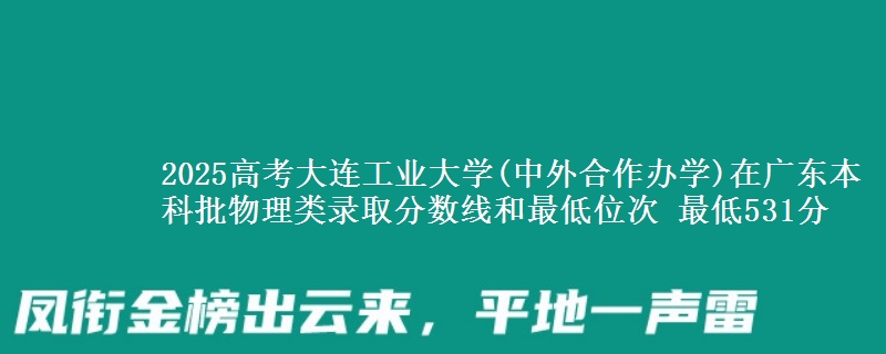 2025年大连工业大学(中外合作办学)在广东物理类录取分数线和最低位次 最低531分