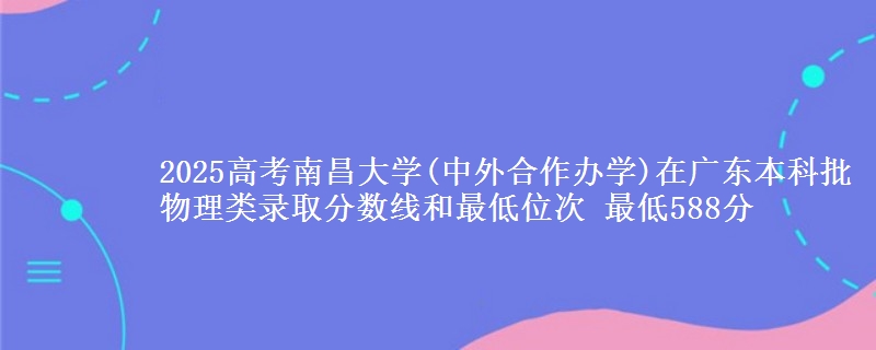 2025年南昌大学(中外合作办学)在广东物理类录取分数线和最低位次 最低588分