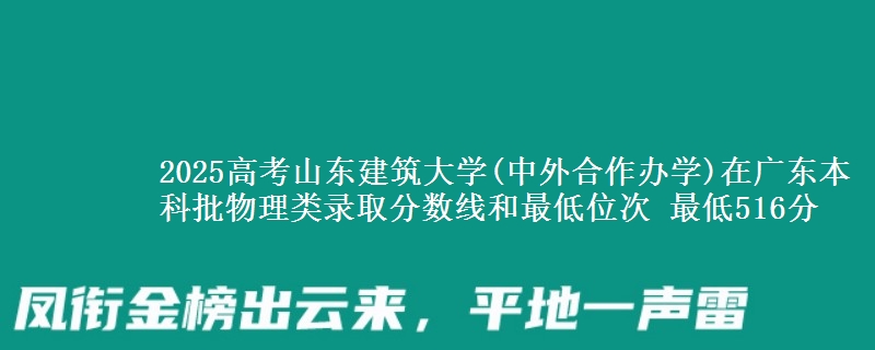 2025年山东建筑大学(中外合作办学)在广东物理类录取分数线和最低位次 最低516分