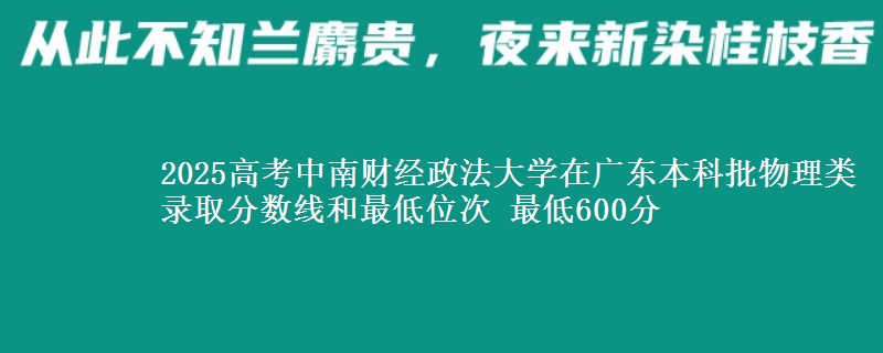 2025高考中南财经政法大学在广东本科批物理类录取分数线和最低位次 最低600分