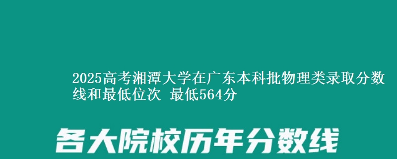 2025高考湘潭大学在广东本科批物理类录取分数线和最低位次 最低564分