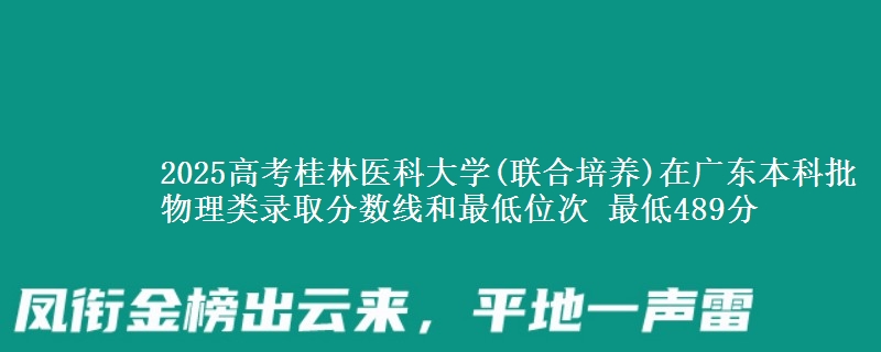 2025高考桂林医科大学(联合培养)在广东本科批物理类录取分数线和最低位次 最低489分