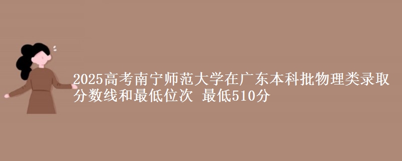 2025高考南宁师范大学在广东本科批物理类录取分数线和最低位次 最低510分